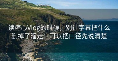 读糖心Vlog的时候，别让字幕把什么删掉了溜走：可以把口径先说清楚