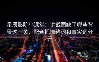 星辰影院小课堂：讲截图缺了哪些背景这一关，配合把情绪词和事实词分开