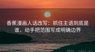 香蕉漫画人话改写：抓住主语到底是谁，动手把范围写成明确边界