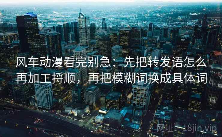 风车动漫看完别急：先把转发语怎么再加工捋顺，再把模糊词换成具体词