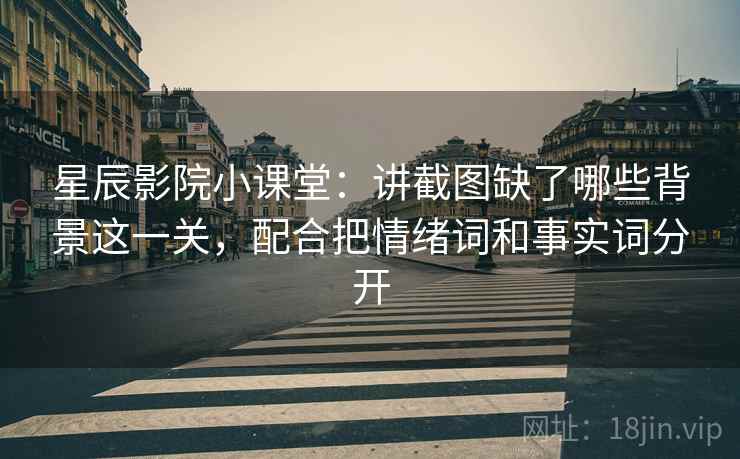 星辰影院小课堂：讲截图缺了哪些背景这一关，配合把情绪词和事实词分开