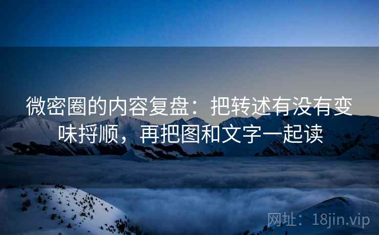 微密圈的内容复盘：把转述有没有变味捋顺，再把图和文字一起读