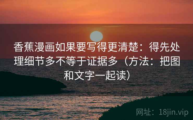 香蕉漫画如果要写得更清楚:得先处理细节多不等于证据多(方法:把图和文字一起读) 香蕉漫画如果要写得更清楚:得先处理细节多不等于证据多(方法:把图和文字一起读)